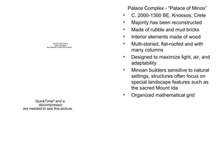 Palace Complex - “Palace of Minos” C. 2000-1300 BE, Knossos, Crete Majority has been reconstructed Made of rubble and mud bricks Interior elements made of wood Multi-storied, flat-roofed and with many columns Designed to maximize light, air, and adaptability Minoan builders sensitive to natural settings, structures often focus on special landscape features such as the sacred Mount Ida Organized mathematical grid 