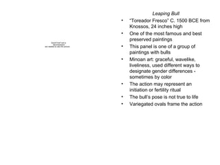 Leaping Bull “ Toreador Fresco” C. 1500 BCE from Knossos, 24 inches high One of the most famous and best preserved paintings  This panel is one of a group of paintings with bulls Minoan art: graceful, wavelike, liveliness, used different ways to designate gender differences - sometimes by color The action may represent an initiation or fertility ritual The bull’s pose is not true to life Variegated ovals frame the action 
