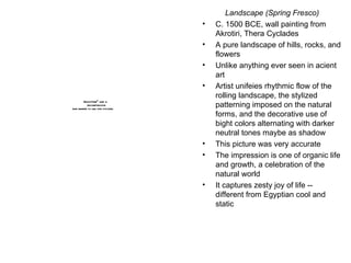 Landscape (Spring Fresco) C. 1500 BCE, wall painting from Akrotiri, Thera Cyclades A pure landscape of hills, rocks, and flowers Unlike anything ever seen in acient art Artist unifeies rhythmic flow of the rolling landscape, the stylized patterning imposed on the natural forms, and the decorative use of bight colors alternating with darker neutral tones maybe as shadow This picture was very accurate The impression is one of organic life and growth, a celebration of the natural world It captures zesty joy of life -- different from Egyptian cool and static 