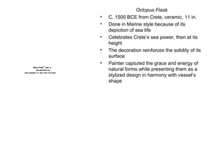 Octopus Flask C. 1500 BCE from Crete, ceramic, 11 in. Done in Marine style because of its depiction of sea life  Celebrates Crete’s sea power, then at its height The decoration reinforces the solidity of its surface Painter captured the grace and energy of natural forms while presenting them as a stylized design in harmony with vessel’s shape 