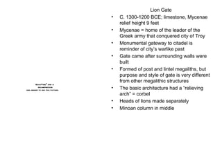 Lion Gate C. 1300-1200 BCE; limestone, Mycenae  relief height 9 feet Mycenae = home of the leader of the Greek army that conquered city of Troy Monumental gateway to citadel is reminder of city’s warlike past Gate came after surrounding walls were built Formed of post and lintel megaliths, but purpose and style of gate is very different from other megalithic structures The basic architecture had a “relieving arch” = corbel Heads of lions made separately Minoan column in middle 