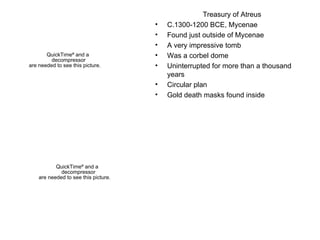 Treasury of Atreus C.1300-1200 BCE, Mycenae Found just outside of Mycenae A very impressive tomb Was a corbel dome  Uninterrupted for more than a thousand years Circular plan Gold death masks found inside 