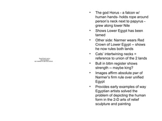 The god Horus - a falcon w/ human hands- holds rope around person’s neck next to papyrus - grew along lower Nile Shows Lower Egypt has been tamed Other side: Narmer wears Red Crown of Lower Egypt -- shows he now rules both lands Cats’ intertwining necks = reference to union of the 2 lands Bull in bttm register shows strength -- maybe king? Images affirm absolute pwr of Narmer’s firm rule over unified Egypt Provides early examples of way Egyptian artists solved the problem of depicting the human form in the 2-D arts of relief sculpture and painting 