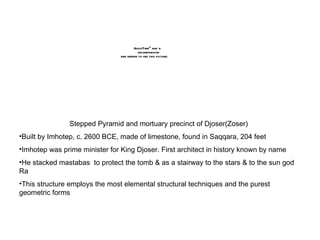 Stepped Pyramid and mortuary precinct of Djoser(Zoser) Built by Imhotep, c. 2600 BCE, made of limestone, found in Saqqara, 204 feet Imhotep was prime minister for King Djoser. First architect in history known by name He stacked mastabas  to protect the tomb & as a stairway to the stars & to the sun god Ra This structure employs the most elemental structural techniques and the purest geometric forms 