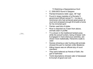 Ti Watching a Hippopotamus Hunt C. 2500 BCE found in Saqqara Painted limestone relief, appx. 46” high Found in large mastaba of a Dynasty 5 government official named Ti -- he was a commoner who had achieved great power at court and amassed enough $ to build a home for his immortal spirit Painter used lots of styles River is depicted as if seen from above, animals seen in profile Ti is shown in the traditional twisted pose, while the actual hunters, being of lesser rank & engaged in more strenuous activities, are shown more realistically; Hierarchic scale is used Scenes showing a ruler hunting wild animals showed the pwr to maintain order &balance Killing hippos was an official duty of court members. They were believed as friends of Seth, the god of darkness Tomb descriptions showed valor of deceased & triumph of good over evil. 