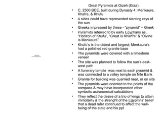 Great Pyramids at Gizeh (Giza) C. 2500 BCE, built during Dynasty 4: Menkaure, Khafre, & Khufu 4 sides could have represented slanting rays of the sun Greeks impressed by these - “pyramid” = Greek Pyramids referred to by early Egyptians as, “Horizon of Khufu”, “Great is Kharfra” & “Divine is Menkaura” Khufu’s is the oldest and largest; Menkaura’s had a polished red granite base The pyramids were covered with a limestone veneer The site was planned to follow the sun’s east-west path A funerary temple  was next to each pyramid & was connected to a valley temple on Nile Bank Granite for building was quarried near, or on site The pyramids were oriented to the points of the compass & may have incorporated other symbolic astronomical calculations They reflect the desire of a trio of kings to attain immotality & the strenght of the Egypitins’ belief that a dead ruler continued to affect the well-being of the state and his ppl 