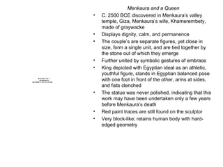 Menkaura and a Queen C. 2500 BCE discovered in Menkaura’s valley temple, Giza, Menkaura’s wife, Khamerernbety, made of graywacke Displays dignity, calm, and permanence The couple’s are separate figures, yet close in size, form a single unit, and are tied together by the stone out of which they emerge Further united by symbolic gestures of embrace King depicted with Egyptian ideal as an athletic, youthful figure, stands in Egyptian balanced pose with one foot in front of the other, arms at sides, and fists clenched The statue was never polished, indicating that this work may have been undertaken only a few years before Menkaura’s death Red paint traces are still found on the sculptor Very block-like; retains human body with hard-edged geometry 
