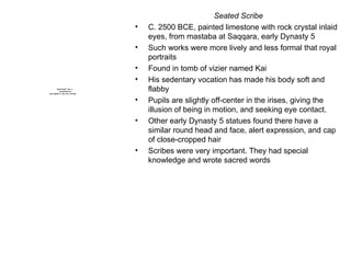 Seated Scribe C. 2500 BCE, painted limestone with rock crystal inlaid eyes, from mastaba at Saqqara, early Dynasty 5 Such works were more lively and less formal that royal portraits Found in tomb of vizier named Kai His sedentary vocation has made his body soft and flabby Pupils are slightly off-center in the irises, giving the illusion of being in motion, and seeking eye contact. Other early Dynasty 5 statues found there have a similar round head and face, alert expression, and cap of close-cropped hair Scribes were very important. They had special knowledge and wrote sacred words 