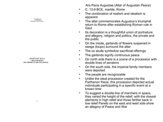 Ara Pacis Augustae (Altar of Augustan Peace) C. 13-9 BCE, marble, Rome The combination of realism and idealism is apparent The altar commemorates Augustus’s triumphal return to Rome after establishing Roman rule in Gaul Its decoration is a thoughtful union of portraiture and allegory, religion and politics, the private and the public On the inside, garlands of flowers suspened in swags (loops) surround the altar The ox skulls symbolize sacrificial offerings The garlands signify continuous peace On north side there is a scene of a procession with double lines of senators On the south side, the imperial family members were depicted The people are recognizable Unlike the ideal procession created for the Parthenon frieze, this procession depicted actual individuals participating in a specific event at a known time To suggest a double line of marchers in space, they varied the height of the relief, with the closest elements in high relief and those farther back in low relief Panels on the east and west side show an allegory of Peace and War  