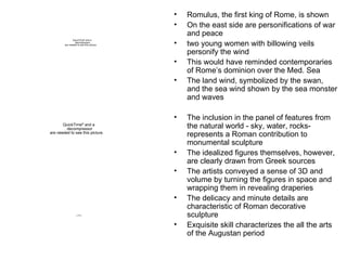 Romulus, the first king of Rome, is shown On the east side are personifications of war and peace two young women with billowing veils personify the wind This would have reminded contemporaries of Rome’s dominion over the Med. Sea The land wind, symbolized by the swan, and the sea wind shown by the sea monster and waves The inclusion in the panel of features from the natural world - sky, water, rocks- represents a Roman contribution to monumental sculpture The idealized figures themselves, however, are clearly drawn from Greek sources The artists conveyed a sense of 3D and volume by turning the figures in space and wrapping them in revealing draperies The delicacy and minute details are characteristic of Roman decorative sculpture Exquisite skill characterizes the all the arts of the Augustan period 