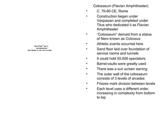 Colosseum (Flavian Amphitheater) C. 70-80 CE, Rome Construction began under Vespasian and completed under Titus who dedicated it as Flavian Amphitheater “ Colosseum” derived from a statue of Nero known as  Colossus Athletic events occurred here Sand floor laid over foundation of service rooms and tunnels It could hold 55,000 spectators Barrel-vaults were greatly used There was a sun screen awning The outer wall of the colosseum consists of 3 levels of arcades Friezes mark division between levels Each level uses a different order, increasing in complexity from bottom to top 