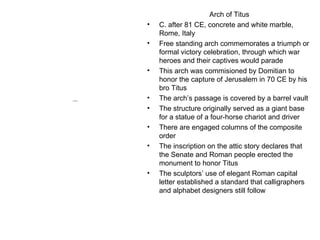 Arch of Titus C. after 81 CE, concrete and white marble, Rome, Italy Free standing arch commemorates a triumph or formal victory celebration, through which war heroes and their captives would parade This arch was commisioned by Domitian to honor the capture of Jerusalem in 70 CE by his bro Titus The arch’s passage is covered by a barrel vault The structure originally served as a giant base for a statue of a four-horse chariot and driver There are engaged columns of the composite order The inscription on the attic story declares that the Senate and Roman people erected the monument to honor Titus The sculptors’ use of elegant Roman capital letter established a standard that calligraphers and alphabet designers still follow 
