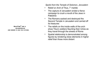 Spoils from the Temple of Solomon, Jerusalem Relief on Arch of Titus, 7’ marble The capture of Jerusalem ended a fierce campaign to crush a revolt of the Jews in Palestine The Romans sacked and destroyed the Second Temple in Jerusalem and carried off its treasures The reliefs on the inside walls of the arch show Titus’s soldiers flaunting their riches as they travel through the streets of Rome Spatial relationship is demonstrated among figures by rendering close elements in higher relief than those more distant 