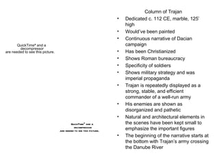 Column of Trajan Dedicated c. 112 CE, marble, 125’ high Would’ve been painted Continuous narrative of Dacian campaign Has been Christianized Shows Roman bureaucracy Specificity of soldiers Shows military strategy and was imperial propaganda Trajan is repeatedly displayed as a strong, stable, and efficient commander of a well-run army His enemies are shown as disorganized and pathetic Natural and architectural elements in the scenes have been kept small to emphasize the important figures The beginning of the narrative starts at the bottom with Trajan’s army crossing the Danube River  
