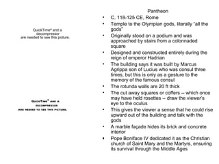 Pantheon C. 118-125 CE, Rome Temple to the Olympian gods, literally “all the gods” Originally stood on a podium and was approached by stairs from a colonnaded square Designed and constructed entirely during the reign of emperor Hadrian The building says it was built by Marcus Agrippa son of Lucius who was consul three times, but this is only as a gesture to the memory of the famous consul The rotunda walls are 20 ft thick The cut away squares or coffers -- which once may have held rosettes -- draw the viewer’s eye to the oculus This gives the viewer a sense that he could rise upward out of the building and talk with the gods A marble façade hides its brick and concrete interior Pope Boniface IV dedicated it as the Christian church of Saint Mary and the Martyrs, ensuring its survival through the Middle Ages 