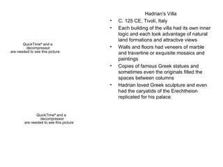 Hadrian’s Villa C. 125 CE, Tivoli, Italy Each building of the villa had its own inner logic and each took advantage of natural land formations and attractive views Walls and floors had veneers of marble and travertine or exquisite mosaics and paintings Copies of famous Greek statues and sometimes even the originals filled the spaces between columns Hadrian loved Greek sculpture and even had the caryatids of the Erechtheion replicated for his palace 
