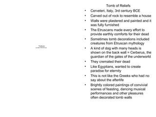 Tomb of Reliefs Cerveteri, Italy, 3rd century BCE Carved out of rock to resemble a house Walls were plastered and painted and it was fully furnished The Etruscans made every effort to provide earthly comforts for their dead Sometimes tomb decorations included creatures from Etruscan mythology A kind of dog with many heads is shown on the back wall = Cerberus, the guardian of the gates of the underworld They cremated their dead Like Egyptians, wanted to create paradise for eternity This is not like the Greeks who had no say about the afterlife Brightly colored paintings of convivial scenes of feasting, dancing musical performances and other pleasures often decorated tomb walls 