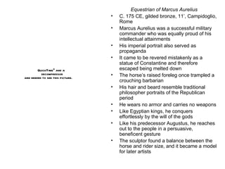 Equestrian of Marcus Aurelius C. 175 CE, gilded bronze, 11’, Campidoglio, Rome Marcus Aurelius was a successful military commander who was equally proud of his intellectual attainments His imperial portrait also served as propaganda It came to be revered mistakenly as a statue of Constantine and therefore escaped being melted down The horse’s raised foreleg once trampled a crouching barbarian His hair and beard resemble traditional philosopher portraits of the Republican period He wears no armor and carries no weapons Like Egyptian kings, he conquers effortlessly by the will of the gods Like his predecessor Augustus, he reaches out to the people in a persuasive, beneficent gesture The sculptor found a balance between the horse and rider size, and it became a model for later artists 
