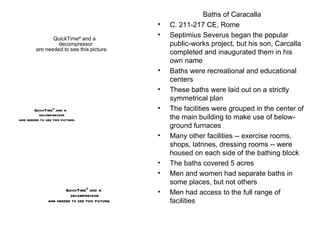 Baths of Caracalla C. 211-217 CE, Rome Septimius Severus began the popular public-works project, but his son, Carcalla completed and inaugurated them in his own name Baths were recreational and educational centers These baths were laid out on a strictly symmetrical plan The facilities were grouped in the center of the main building to make use of below-ground furnaces Many other facilities -- exercise rooms, shops, latrines, dressing rooms -- were housed on each side of the bathing block The baths covered 5 acres Men and women had separate baths in some places, but not others Men had access to the full range of facilities 