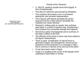 Portrait of the Tetrarchs C. 305 CE, porphyry (purple stone from Egypt), 4’, from Constantinople The idea of a tetrarchy was devised by Diocletian This sculpture documents a turn in art toward abstraction and symbolic representation The 2 figures with beards (probably the senior Augusti) and the 2 clean-shaven (probably the Caesars) are nearly identical Dressed in military garb w/ swords, they embrace each other in a show of imperial unity, proclaiming a kind of peace thru concerted strength and vigilance Served as a piece of propaganda and a summary of the state of affairs at the time The difficulty of the stone to carve may have added to the figure’s abstractness There is great  simplification of natural forms to geometric shapes, the disregard for normal human proportions & the emphasis on a message or idea -- this is common in Roman art by the end of the 200’s It may have been made in Egypt Today it is installed at the corner of the façade of the Cathedral of Saint Mark in Venice 