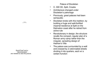 Palace of Diocletian C. 300 CE, Split, Croatia Architecture changed under Diocletian’s patronage Previously, great palaces had been semipublic Diocletian broke with this tradition, by building a huge and well-fortified imperial residence at Split on the Dalmation coast after he retired from active rule Revolutionary in design, the structure recalls the compact, regular plan of a Roman army camp rather than the irregular, sprawling design of Hadrian’s Villa The palace was surrounded by a wall and crossed by 2 colonnaded streets dividing it into quarters, each w/ a certain function 