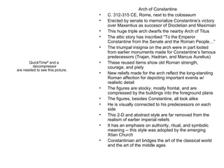 Arch of Constantine C. 312-315 CE, Rome, next to the colosseum Erected by senate to memorialize Constantine’s victory over Maxentius as succesor of Diocletian and Maximian This huge triple arch dwarfs the nearby Arch of Titus The attic story has inscribed “To the Emperor Constantine from the Senate and the Roman People…” The triumpal insignia on the arch were in part looted from earlier monuments made for Constantine’s famous predecessors (Trajan, Hadrian, and Marcus Aurelius) These reused items show old Roman strength, courage, and piety New reliefs made for the arch reflect the long-standing Roman affection for depicting important events w/ realisitc detail The figures are stocky, mostly frontal, and are compressed by the buildings into the foreground plane The figures, besides Constantine, all look alike He is visually connected to his predecessors on each side This 2-D and abstract style are far removed from the realism of earlier imperial reliefs It has an emphasis on authority, ritual, and symbolic meaning -- this style was adopted by the emerging Xtian Church Constantinian art bridges the art of the classical world and the art of the middle ages 