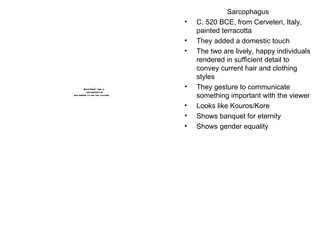 Sarcophagus C. 520 BCE, from Cerveteri, Italy, painted terracotta They added a domestic touch The two are lively, happy individuals rendered in sufficient detail to convey current hair and clothing styles They gesture to communicate something important with the viewer Looks like Kouros/Kore Shows banquet for eternity Shows gender equality 