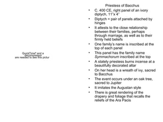 Priestess of Bacchus C. 400 CE, right panel of an ivory diptych, 11”x 4” Diptych = pair of panels attached by hinges It attests to the close relationship between their families, perhaps through marriage, as well as to their firmly held beliefs One family’s name is inscribed at the top of each panel This panel has the family name  Symmachorum  inscribed at the top A stately priestess burns incense at a beautifully decorated altar On her head is a wreath of ivy, sacred to Bacchus The event occurs under an oak tree, sacred to Jupiter It imitates the Augustan style There is great rendering of the drapery and foliage that recalls the reliefs of the Ara Pacis 