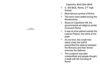 Capitoline Wolf (She-Wolf) C. 500 BCE, Rome, 2’7” high, bronze Most famous symbol of Rome The twins were added during the Renaissance Stood on Capitoline Hill, the governmental ad religious center of ancient Rome It was at once placed outside the Lateran Palace, the home of the pope At one time, two small men stood under the wolf & personified the alliance between the Romans and their former enemies the Sabines The sculpture was later misidentified and people thought it dealt with the founding of Rome 