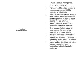 Aulus Metellus (Arringatore) C. 80 BCE, bronze, 6’ Roman republic artists sought to render accurate and faithful portraits of individuals  This way may have been derived from Roman ancestor veneration and the practice of making death masks of dead relatives Skilled Etruscan artists often executed the roman portraits This roman official’s name is inscribe don the hem of his garment in etruscan letters It is also known as  The Orator It depicts the man addressing a gathering with a pose of authority Large statues like this were often placed atop columns as memorials to the individuals portrayed 