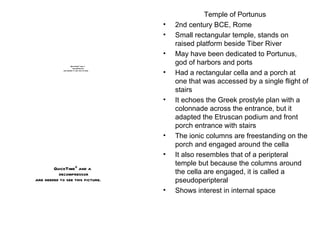Temple of Portunus  2nd century BCE, Rome Small rectangular temple, stands on raised platform beside Tiber River May have been dedicated to Portunus, god of harbors and ports Had a rectangular cella and a porch at one that was accessed by a single flight of stairs It echoes the Greek prostyle plan with a colonnade across the entrance, but it adapted the Etruscan podium and front porch entrance with stairs The ionic columns are freestanding on the porch and engaged around the cella It also resembles that of a peripteral temple but because the columns around the cella are engaged, it is called a pseudoperipteral Shows interest in internal space 