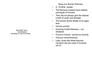 Head of a Roman Patrician C. 75 BCE, marble The Romans created more realisitc portrayals of humans They did not always give the statues a look of youth and strength This shows all the details of an aged face Veristic portrait Exacting truthful likeness -- not idealized Found in homes - served as records Virtuous remembrances Later, busts like these become narrative and are used in funerary art (?) 