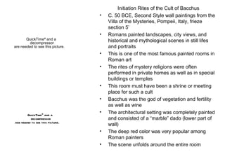 Initiation Rites of the Cult of Bacchus C. 50 BCE, Second Style wall paintings from the Villa of the Mysteries, Pompeii, Italy, frieze section 5’ Romans painted landscapes, city views, and historical and mythological scenes in still lifes and portraits This is one of the most famous painted rooms in Roman art The rites of mystery religions were often performed in private homes as well as in special buildings or temples This room must have been a shrine or meeting place for such a cult Bacchus was the god of vegetation and fertility as well as wine  The architectural setting was completely painted and consisted of a “marble” dado (lower part of wall) The deep red color was very popular among Roman painters The scene unfolds around the entire room 