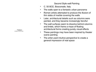 Second Style wall Painting C. 50 BCE, Boscoreale, Italy The walls open to a fantastic urban panorama Roman artists attempted to produce the illusion of thin slabs of marble covering the walls Later, architectural details such as columns were painted, and they became increasingly fanciful The wall surfaces seem to dissolve behind columns and lintels, which frame a maze of floating architectural forms creating purely visual effects These paintings may have been inspired by theater scene painting The artist used intuitive perspective to create a general impression of real space 