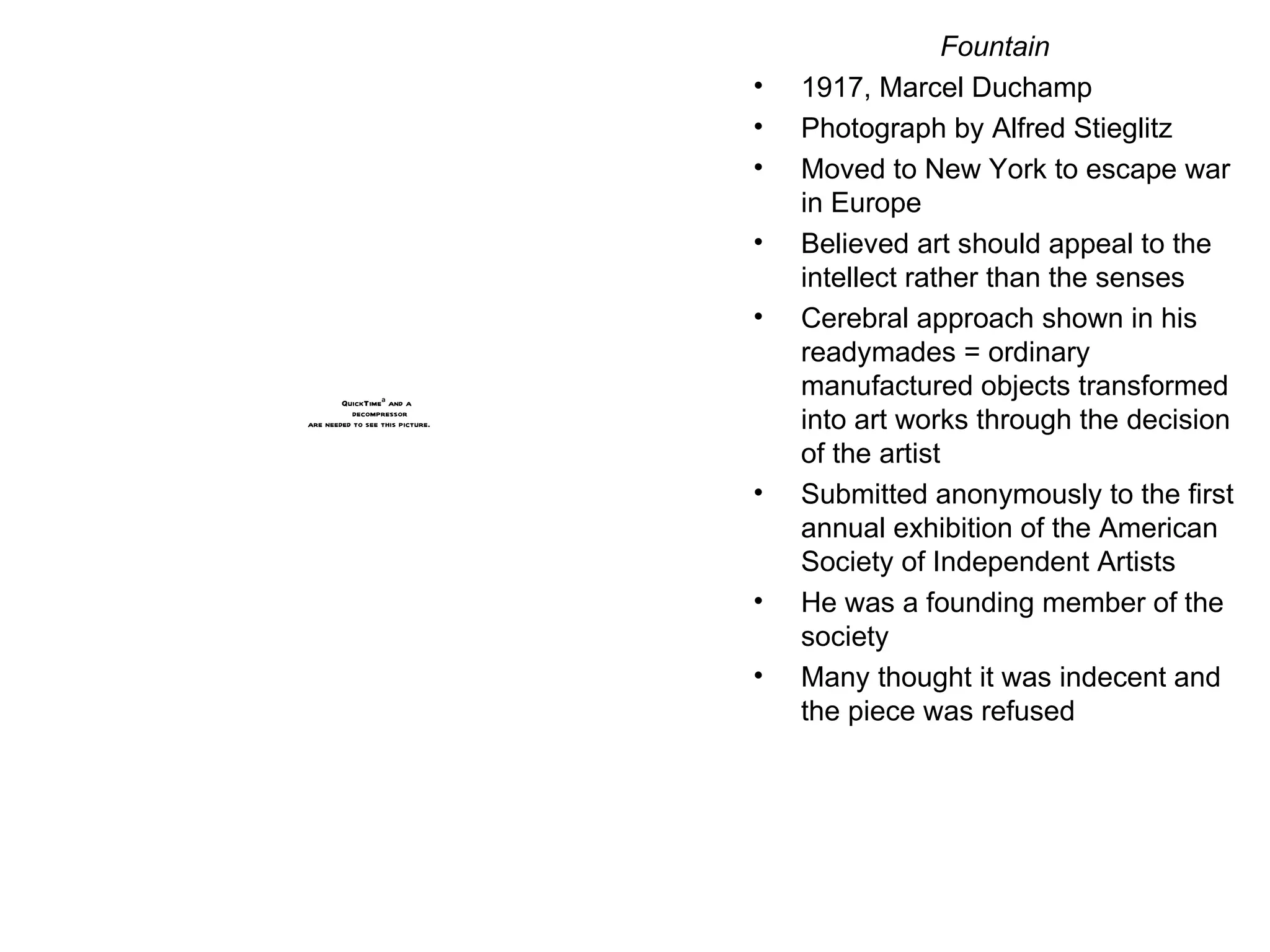 Fountain 1917, Marcel Duchamp Photograph by Alfred Stieglitz Moved to New York to escape war in Europe Believed art should appeal to the intellect rather than the senses Cerebral approach shown in his readymades = ordinary manufactured objects transformed into art works through the decision of the artist Submitted anonymously to the first annual exhibition of the American Society of Independent Artists He was a founding member of the society Many thought it was indecent and the piece was refused 