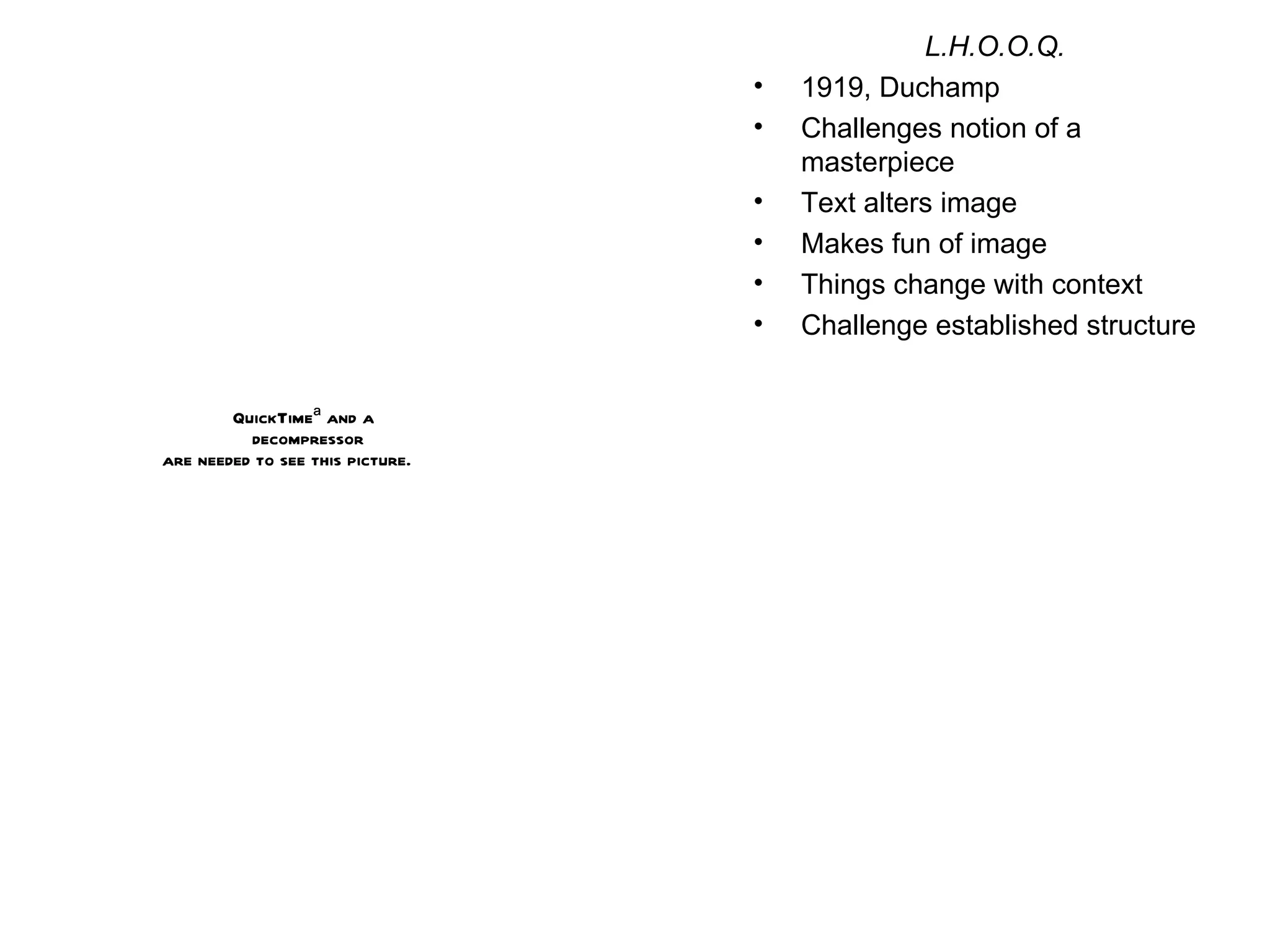 L.H.O.O.Q. 1919, Duchamp Challenges notion of a masterpiece Text alters image Makes fun of image Things change with context Challenge established structure 