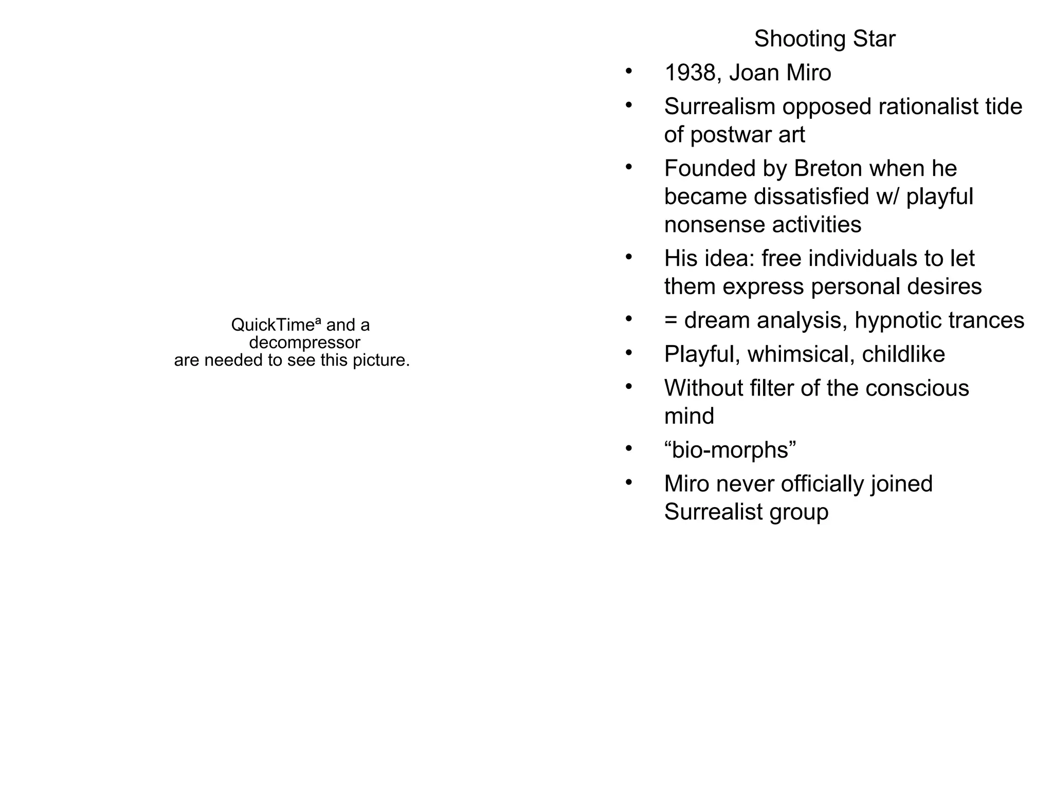 Shooting Star 1938, Joan Miro Surrealism opposed rationalist tide of postwar art Founded by Breton when he became dissatisfied w/ playful nonsense activities  His idea: free individuals to let them express personal desires = dream analysis, hypnotic trances Playful, whimsical, childlike Without filter of the conscious mind “ bio-morphs” Miro never officially joined Surrealist group 