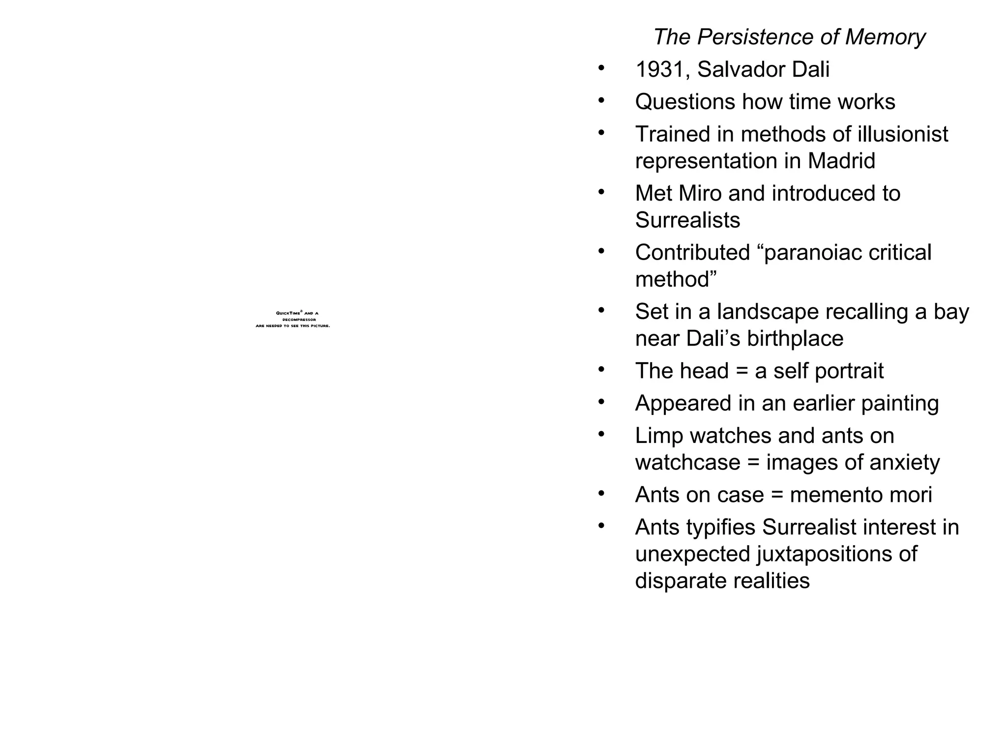 The Persistence of Memory 1931, Salvador Dali Questions how time works Trained in methods of illusionist representation in Madrid Met Miro and introduced to Surrealists Contributed “paranoiac critical method” Set in a landscape recalling a bay near Dali’s birthplace The head = a self portrait Appeared in an earlier painting Limp watches and ants on watchcase = images of anxiety Ants on case = memento mori Ants typifies Surrealist interest in unexpected juxtapositions of disparate realities 