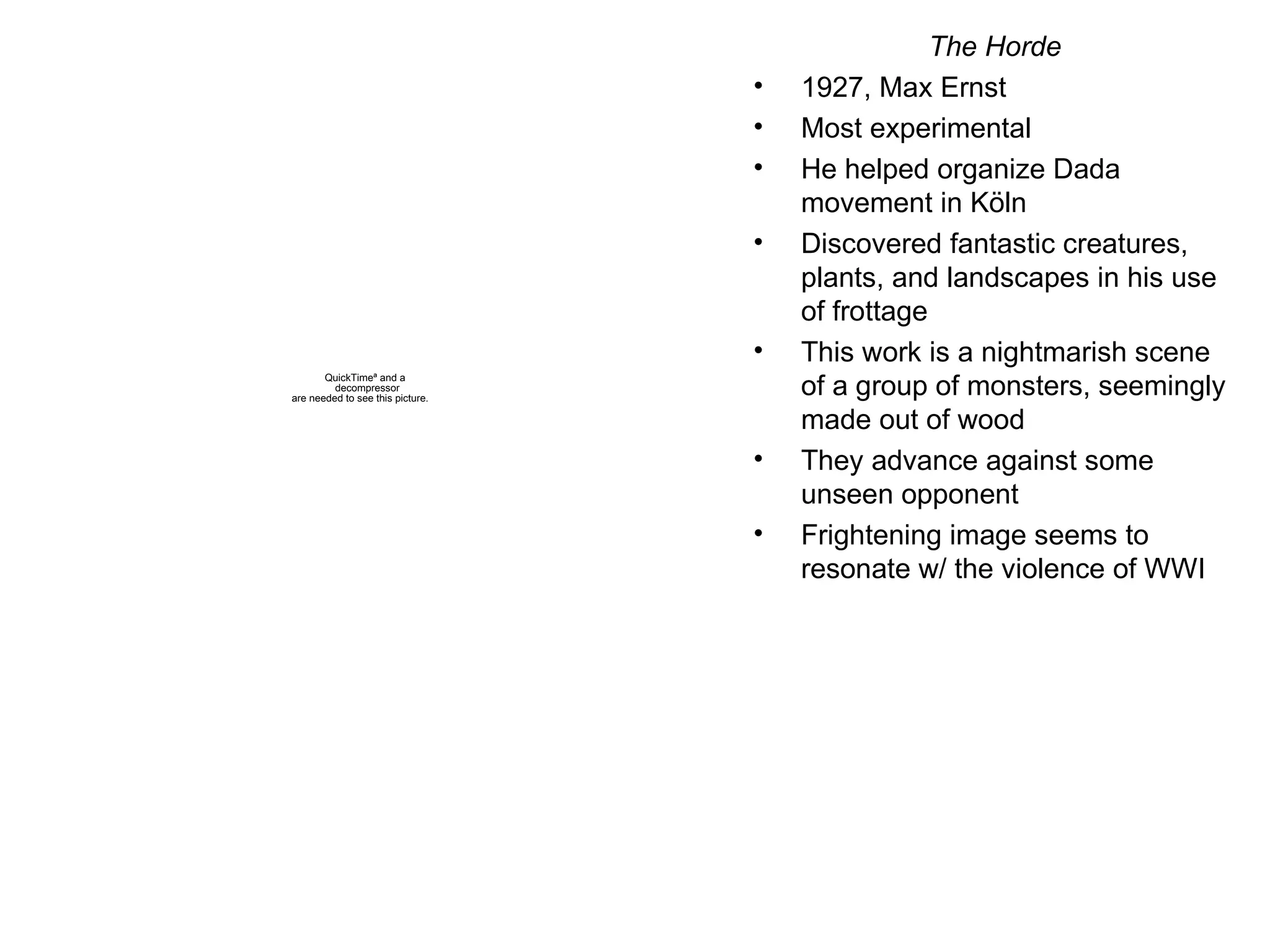 The Horde 1927, Max Ernst Most experimental He helped organize Dada movement in K öln Discovered fantastic creatures, plants, and landscapes in his use of frottage This work is a nightmarish scene of a group of monsters, seemingly made out of wood They advance against some unseen opponent Frightening image seems to resonate w/ the violence of WWI 