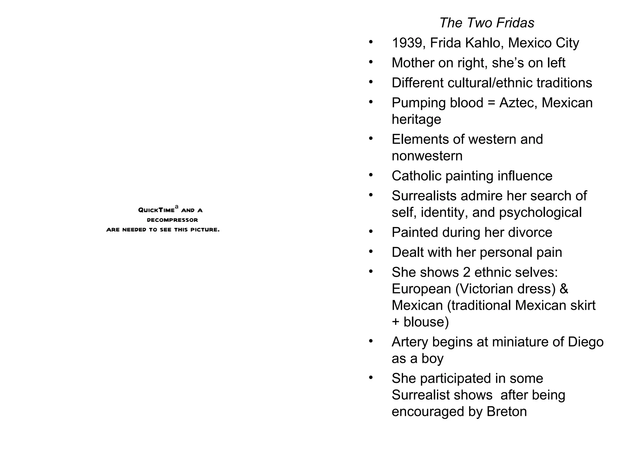 The Two Fridas 1939, Frida Kahlo, Mexico City Mother on right, she’s on left Different cultural/ethnic traditions Pumping blood = Aztec, Mexican heritage Elements of western and nonwestern Catholic painting influence Surrealists admire her search of self, identity, and psychological Painted during her divorce Dealt with her personal pain She shows 2 ethnic selves: European (Victorian dress) & Mexican (traditional Mexican skirt + blouse) Artery begins at miniature of Diego as a boy She participated in some Surrealist shows  after being encouraged by Breton 