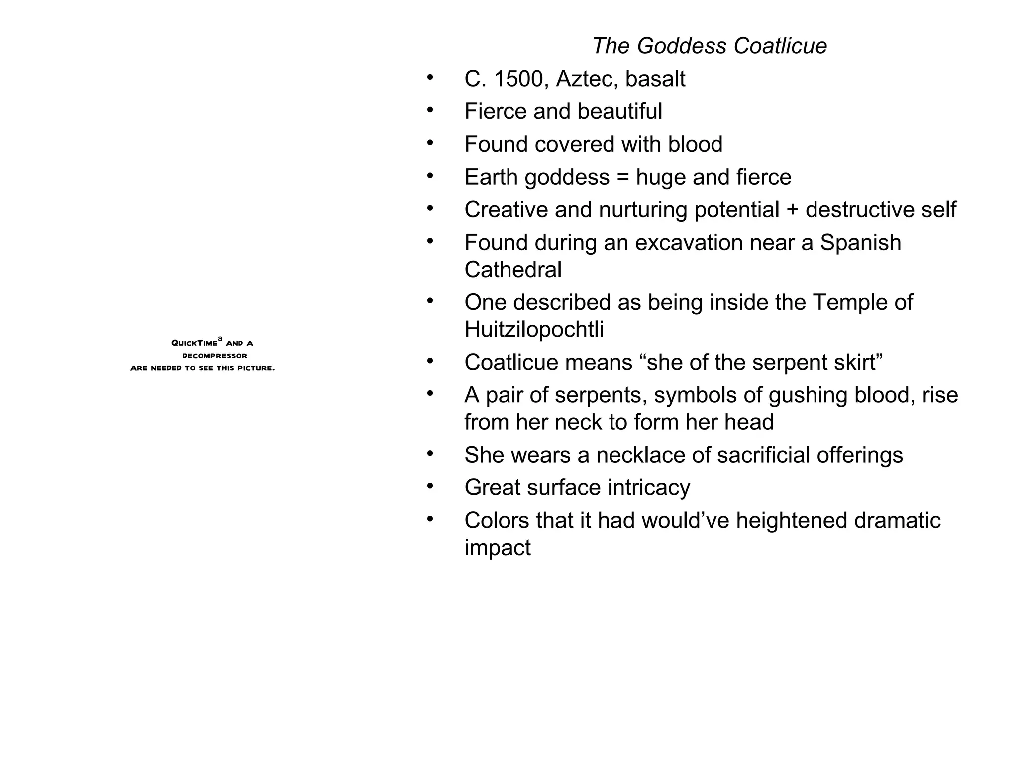 The Goddess Coatlicue C. 1500, Aztec, basalt Fierce and beautiful Found covered with blood Earth goddess = huge and fierce Creative and nurturing potential + destructive self Found during an excavation near a Spanish Cathedral One described as being inside the Temple of Huitzilopochtli Coatlicue means “she of the serpent skirt” A pair of serpents, symbols of gushing blood, rise from her neck to form her head She wears a necklace of sacrificial offerings Great surface intricacy Colors that it had would’ve heightened dramatic impact 