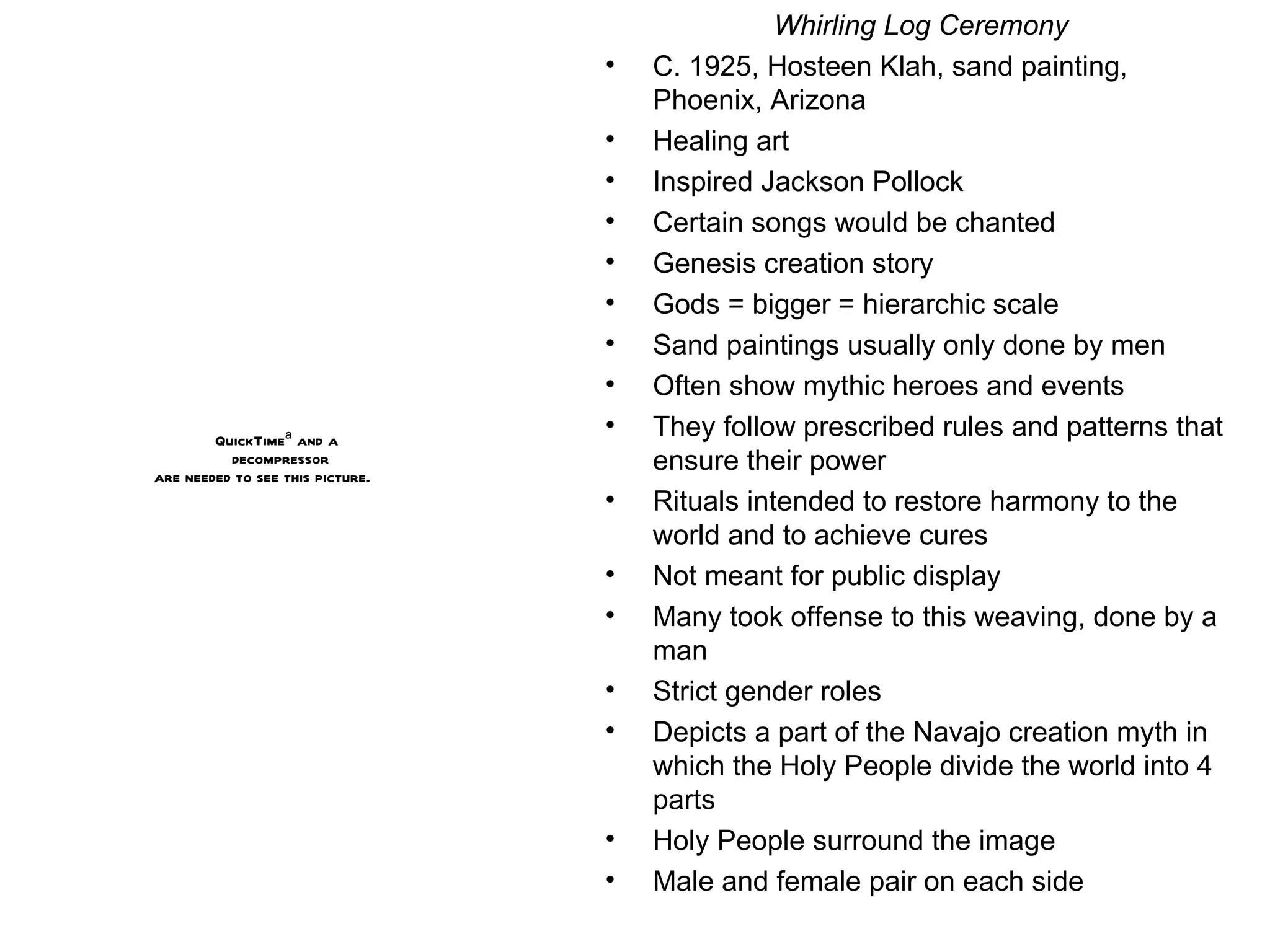 Whirling Log Ceremony C. 1925, Hosteen Klah, sand painting, Phoenix, Arizona Healing art Inspired Jackson Pollock Certain songs would be chanted Genesis creation story Gods = bigger = hierarchic scale Sand paintings usually only done by men Often show mythic heroes and events  They follow prescribed rules and patterns that ensure their power Rituals intended to restore harmony to the world and to achieve cures Not meant for public display Many took offense to this weaving, done by a man Strict gender roles Depicts a part of the Navajo creation myth in which the Holy People divide the world into 4 parts Holy People surround the image Male and female pair on each side 