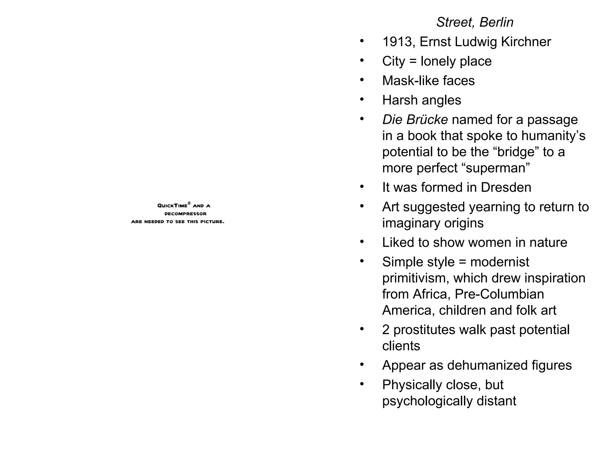 Street, Berlin 1913, Ernst Ludwig Kirchner City = lonely place Mask-like faces Harsh angles Die B rücke  named for a passage in a book that spoke to humanity’s potential to be the “bridge” to a more perfect “superman” It was formed in Dresden Art suggested yearning to return to imaginary origins Liked to show women in nature Simple style = modernist primitivism, which drew inspiration from Africa, Pre-Columbian America, children and folk art 2 prostitutes walk past potential clients Appear as dehumanized figures Physically close, but psychologically distant 