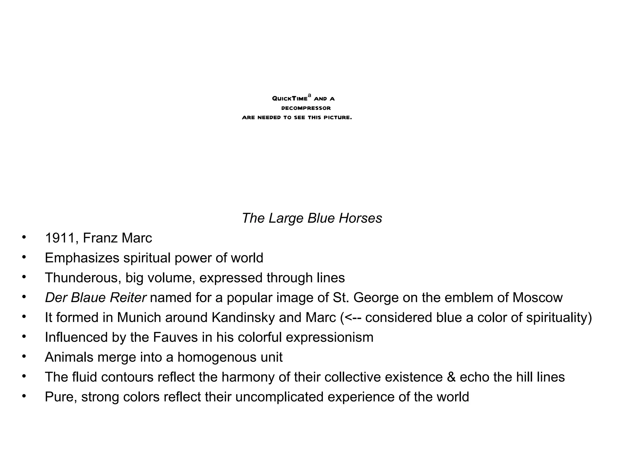 The Large Blue Horses 1911, Franz Marc Emphasizes spiritual power of world Thunderous, big volume, expressed through lines Der Blaue Reiter  named for a popular image of St. George on the emblem of Moscow It formed in Munich around Kandinsky and Marc (<-- considered blue a color of spirituality) Influenced by the Fauves in his colorful expressionism Animals merge into a homogenous unit The fluid contours reflect the harmony of their collective existence & echo the hill lines Pure, strong colors reflect their uncomplicated experience of the world 