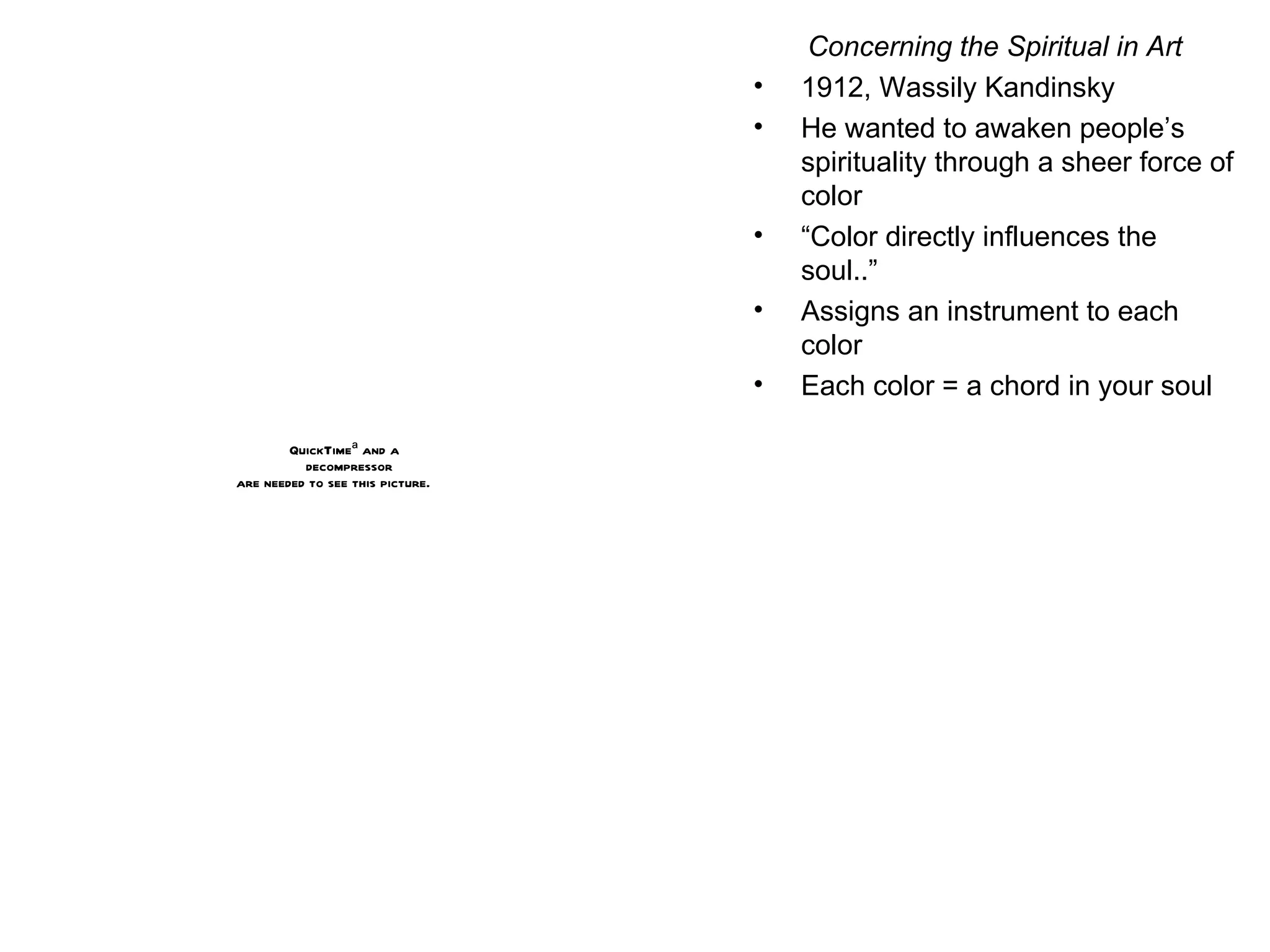 Concerning the Spiritual in Art 1912, Wassily Kandinsky He wanted to awaken people’s spirituality through a sheer force of color “ Color directly influences the soul..” Assigns an instrument to each color Each color = a chord in your soul 
