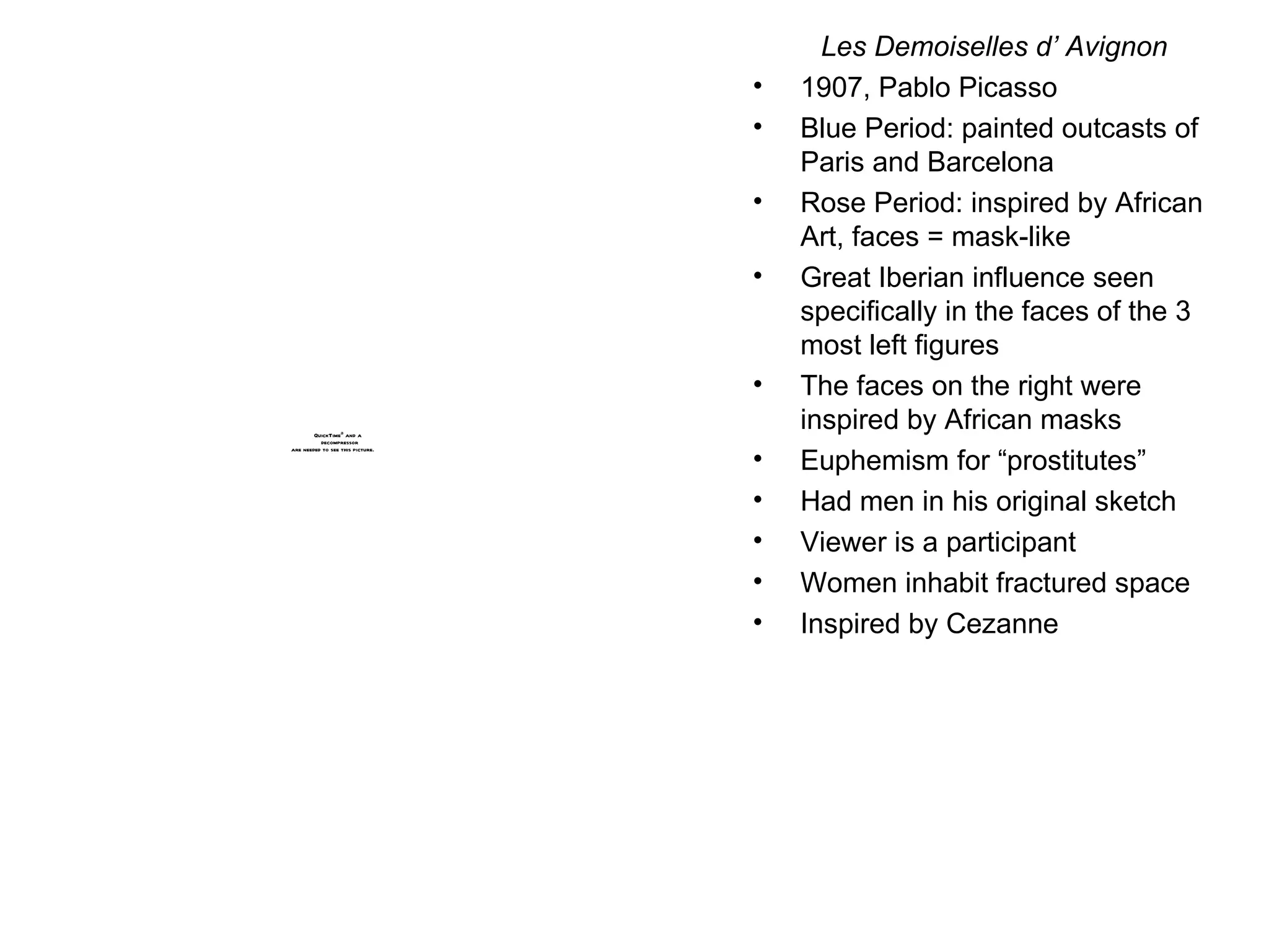 Les Demoiselles d’ Avignon 1907, Pablo Picasso Blue Period: painted outcasts of Paris and Barcelona Rose Period: inspired by African Art, faces = mask-like Great Iberian influence seen specifically in the faces of the 3 most left figures The faces on the right were inspired by African masks Euphemism for “prostitutes” Had men in his original sketch Viewer is a participant Women inhabit fractured space Inspired by Cezanne 