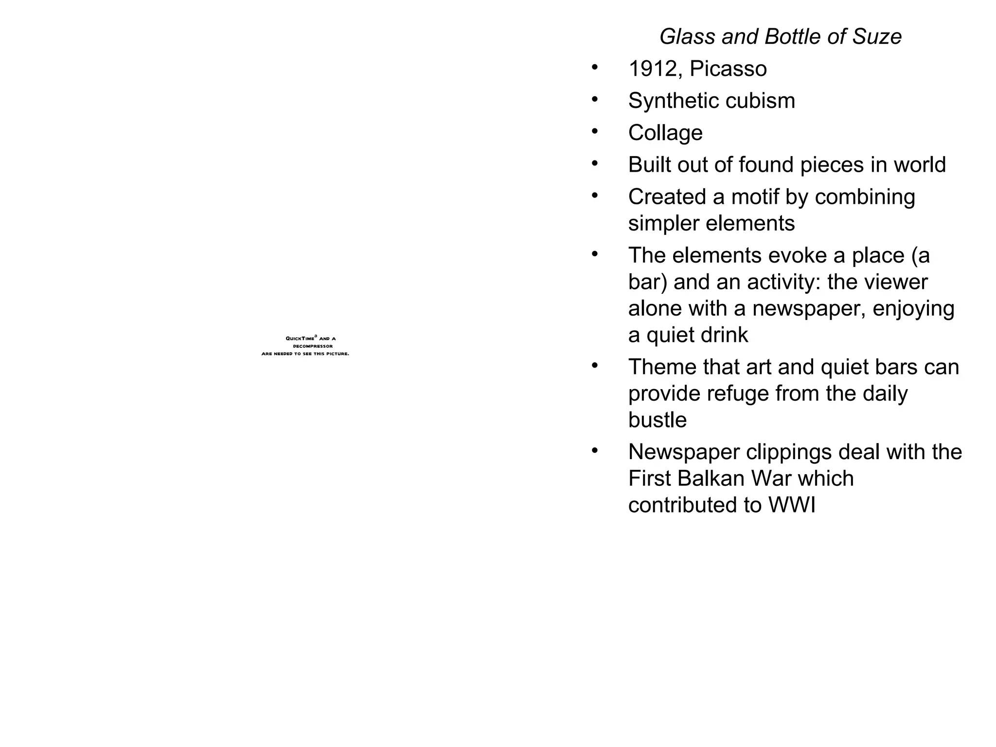 Glass and Bottle of Suze 1912, Picasso Synthetic cubism Collage Built out of found pieces in world Created a motif by combining simpler elements The elements evoke a place (a bar) and an activity: the viewer alone with a newspaper, enjoying a quiet drink Theme that art and quiet bars can provide refuge from the daily bustle Newspaper clippings deal with the First Balkan War which contributed to WWI 
