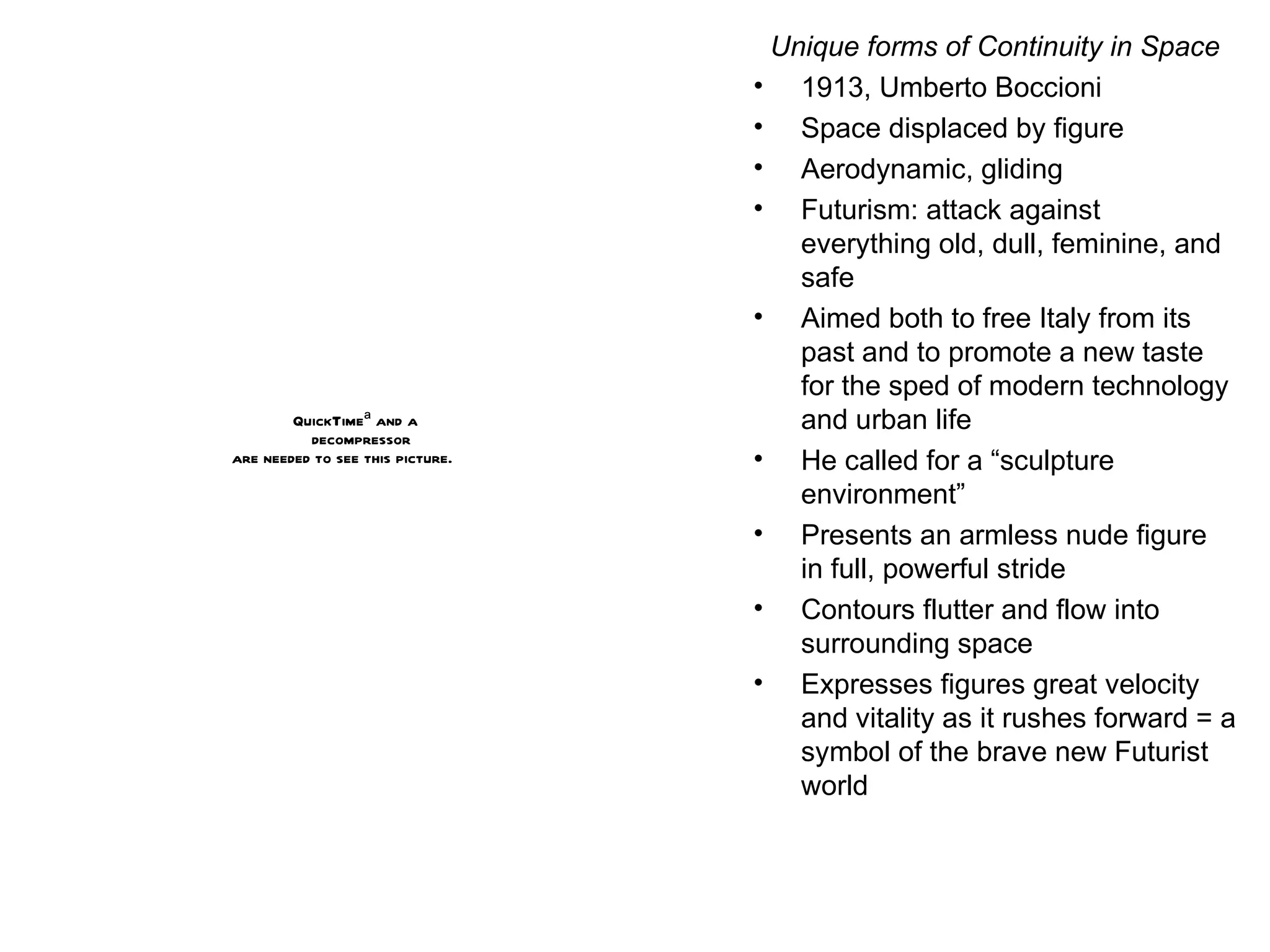 Unique forms of Continuity in Space 1913, Umberto Boccioni Space displaced by figure Aerodynamic, gliding Futurism: attack against everything old, dull, feminine, and safe Aimed both to free Italy from its past and to promote a new taste for the sped of modern technology and urban life He called for a “sculpture environment”  Presents an armless nude figure in full, powerful stride Contours flutter and flow into surrounding space Expresses figures great velocity and vitality as it rushes forward = a symbol of the brave new Futurist world 