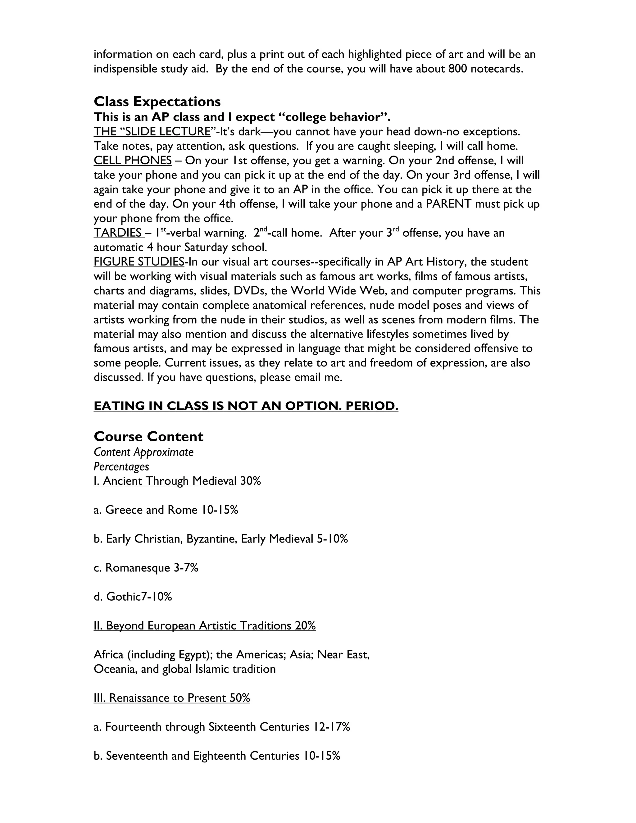 information on each card, plus a print out of each highlighted piece of art and will be an
indispensible study aid. By the end of the course, you will have about 800 notecards.

Class Expectations
This is an AP class and I expect “college behavior”.
THE “SLIDE LECTURE”-It’s dark—you cannot have your head down-no exceptions.
Take notes, pay attention, ask questions. If you are caught sleeping, I will call home.
CELL PHONES – On your 1st offense, you get a warning. On your 2nd offense, I will
take your phone and you can pick it up at the end of the day. On your 3rd offense, I will
again take your phone and give it to an AP in the office. You can pick it up there at the
end of the day. On your 4th offense, I will take your phone and a PARENT must pick up
your phone from the office.
TARDIES – 1st-verbal warning. 2nd-call home. After your 3rd offense, you have an
automatic 4 hour Saturday school.
FIGURE STUDIES-In our visual art courses--specifically in AP Art History, the student
will be working with visual materials such as famous art works, films of famous artists,
charts and diagrams, slides, DVDs, the World Wide Web, and computer programs. This
material may contain complete anatomical references, nude model poses and views of
artists working from the nude in their studios, as well as scenes from modern films. The
material may also mention and discuss the alternative lifestyles sometimes lived by
famous artists, and may be expressed in language that might be considered offensive to
some people. Current issues, as they relate to art and freedom of expression, are also
discussed. If you have questions, please email me.

EATING IN CLASS IS NOT AN OPTION. PERIOD.

Course Content
Content Approximate
Percentages
I. Ancient Through Medieval 30%

a. Greece and Rome 10-15%

b. Early Christian, Byzantine, Early Medieval 5-10%

c. Romanesque 3-7%

d. Gothic7-10%

II. Beyond European Artistic Traditions 20%

Africa (including Egypt); the Americas; Asia; Near East,
Oceania, and global Islamic tradition

III. Renaissance to Present 50%

a. Fourteenth through Sixteenth Centuries 12-17%

b. Seventeenth and Eighteenth Centuries 10-15%
 