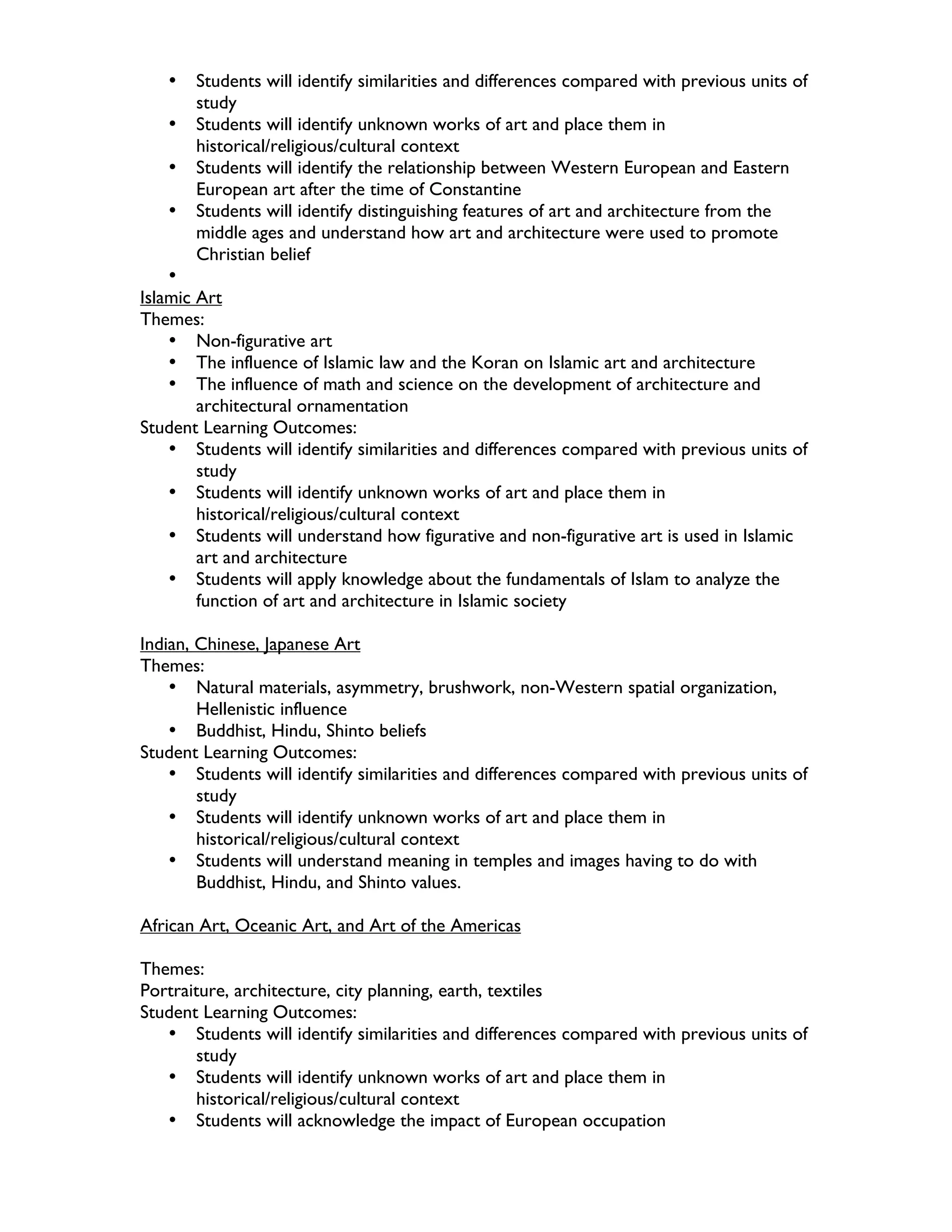 •   Students will identify similarities and differences compared with previous units of
       study
   •   Students will identify unknown works of art and place them in
       historical/religious/cultural context
   •   Students will identify the relationship between Western European and Eastern
       European art after the time of Constantine
   •   Students will identify distinguishing features of art and architecture from the
       middle ages and understand how art and architecture were used to promote
       Christian belief
    •
Islamic Art
Themes:
    • Non-figurative art
    • The influence of Islamic law and the Koran on Islamic art and architecture
    • The influence of math and science on the development of architecture and
        architectural ornamentation
Student Learning Outcomes:
    • Students will identify similarities and differences compared with previous units of
        study
    • Students will identify unknown works of art and place them in
        historical/religious/cultural context
    • Students will understand how figurative and non-figurative art is used in Islamic
        art and architecture
    • Students will apply knowledge about the fundamentals of Islam to analyze the
        function of art and architecture in Islamic society

Indian, Chinese, Japanese Art
Themes:
    • Natural materials, asymmetry, brushwork, non-Western spatial organization,
        Hellenistic influence
    • Buddhist, Hindu, Shinto beliefs
Student Learning Outcomes:
    • Students will identify similarities and differences compared with previous units of
        study
    • Students will identify unknown works of art and place them in
        historical/religious/cultural context
    • Students will understand meaning in temples and images having to do with
        Buddhist, Hindu, and Shinto values.

African Art, Oceanic Art, and Art of the Americas

Themes:
Portraiture, architecture, city planning, earth, textiles
Student Learning Outcomes:
   • Students will identify similarities and differences compared with previous units of
        study
   • Students will identify unknown works of art and place them in
        historical/religious/cultural context
   • Students will acknowledge the impact of European occupation
 